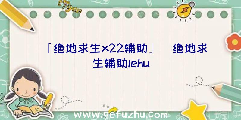 「绝地求生x22辅助」|绝地求生辅助lehu